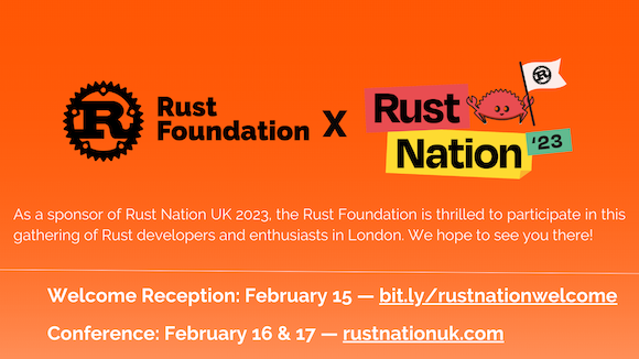 Heading: Rust Foundation x Rust Nation '23  Sub-heading 1: As a sponsor of Rust Nation UK 2023, the Rust Foundation is thrilled to participate in this gathering of Rust developers and enthusiasts in London. We hope to see you there!  Sub-heading 2: Welcome Reception: February 15 — bit.ly/rustnationwelcome Conference: February 16 & 17 — rustnationuk.com Heading: Rust Foundation x Rust Nation '23